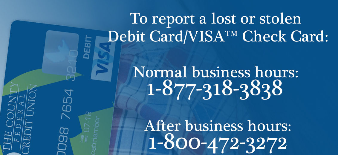 To report a lost or stolen Debit Card/VISA™ Check Card: During normal business hours please contact The County Federal Credit Union at 1-877-318-3838 After business hours please call 1-800-472-3272